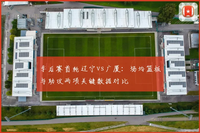 季后赛首轮辽宁vs广厦:场均篮板与助攻两项关键数据对比