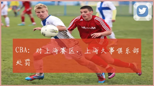 CBA:对上海赛区、上海久事俱乐部处罚