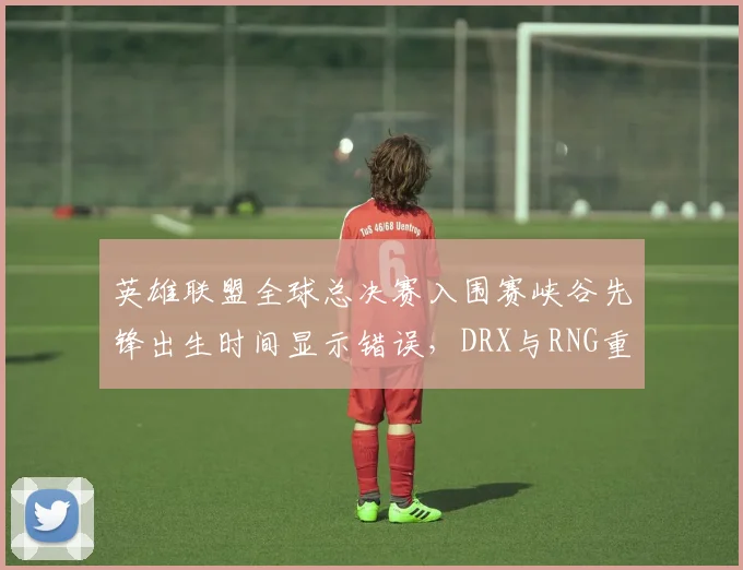 英雄联盟全球总决赛入围赛峡谷先锋出生时间显示错误,DRX与RNG重赛决定引骂战