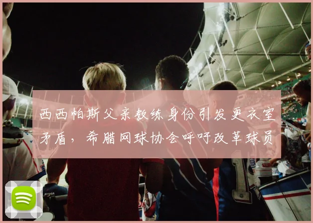 西西帕斯父亲教练身份引发更衣室矛盾,希腊网球协会呼吁改革球员团队准入规则